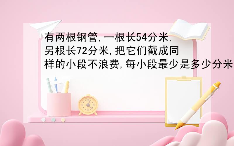 有两根钢管,一根长54分米,另根长72分米,把它们截成同样的小段不浪费,每小段最少是多少分米?