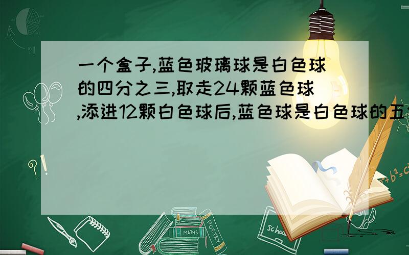 一个盒子,蓝色玻璃球是白色球的四分之三,取走24颗蓝色球,添进12颗白色球后,蓝色球是白色球的五分之三求白色和蓝色各有多少球?