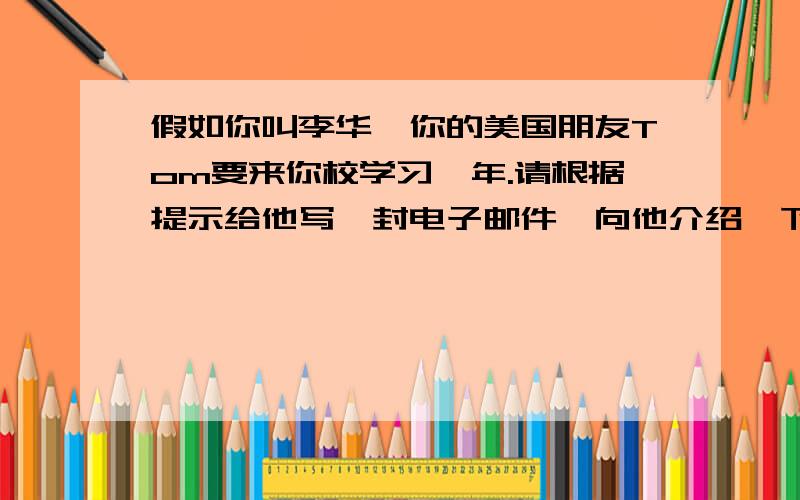 假如你叫李华,你的美国朋友Tom要来你校学习一年.请根据提示给他写一封电子邮件,向他介绍一下你们学校的规章制度.Things you must do:get to school on time,respect teachers,wear uniforms…Things you mustn't do: