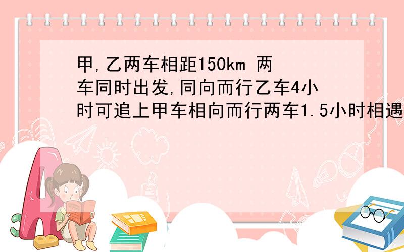 甲,乙两车相距150km 两车同时出发,同向而行乙车4小时可追上甲车相向而行两车1.5小时相遇求甲乙两车平均速二元一次方程组做