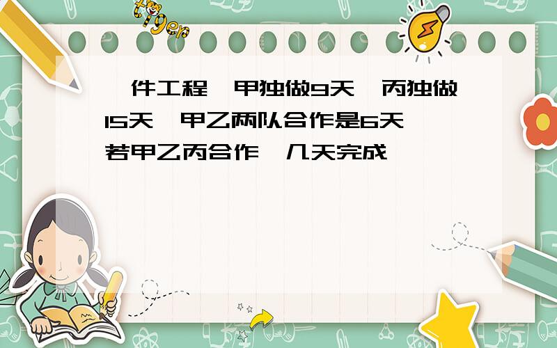 一件工程,甲独做9天,丙独做15天,甲乙两队合作是6天,若甲乙丙合作,几天完成