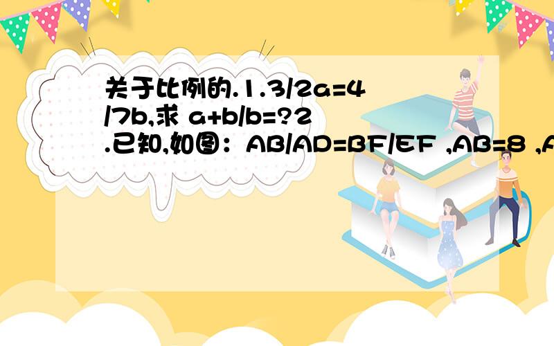 关于比例的.1.3/2a=4/7b,求 a+b/b=?2.已知,如图：AB/AD=BF/EF ,AB=8 ,AD=2 ,BC=7.2 ,E为BC中点,求EF的长.