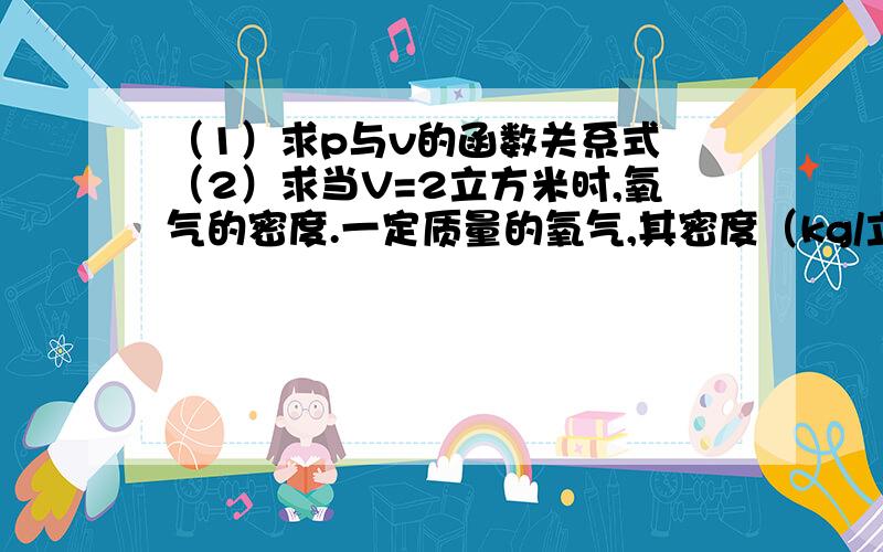 （1）求p与v的函数关系式 （2）求当V=2立方米时,氧气的密度.一定质量的氧气,其密度（kg/立方米)是他的体积v(立方米)的反比例函数,当V=10立方米时p=1.43kg/立方米.（1）求p与v的函数关系式 （2