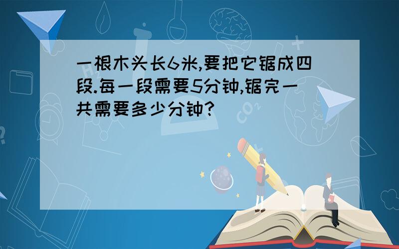 一根木头长6米,要把它锯成四段.每一段需要5分钟,锯完一共需要多少分钟?