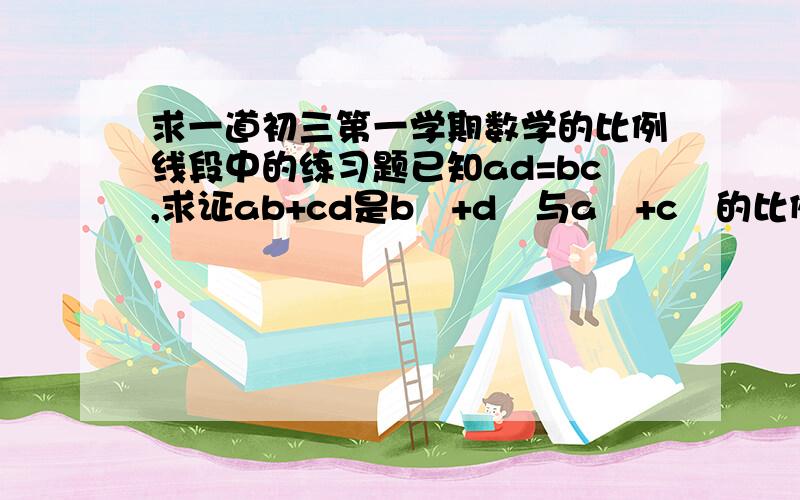 求一道初三第一学期数学的比例线段中的练习题已知ad=bc,求证ab+cd是b²+d²与a²+c²的比例中项.火速 .