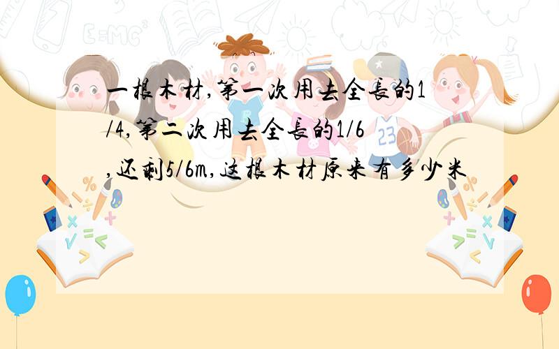 一根木材,第一次用去全长的1/4,第二次用去全长的1/6,还剩5/6m,这根木材原来有多少米