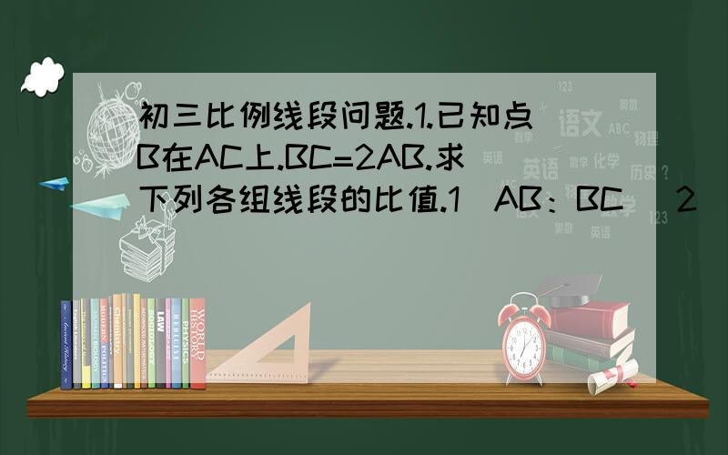 初三比例线段问题.1.已知点B在AC上.BC=2AB.求下列各组线段的比值.1）AB：BC   2）AC：AB   3）BC：AC