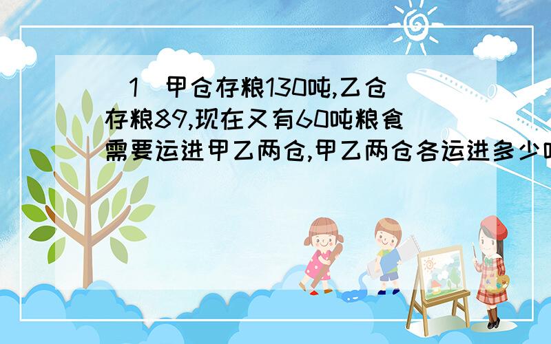 （1）甲仓存粮130吨,乙仓存粮89,现在又有60吨粮食需要运进甲乙两仓,甲乙两仓各运进多少吨,才能使甲仓粮食是乙仓的两倍?（2）