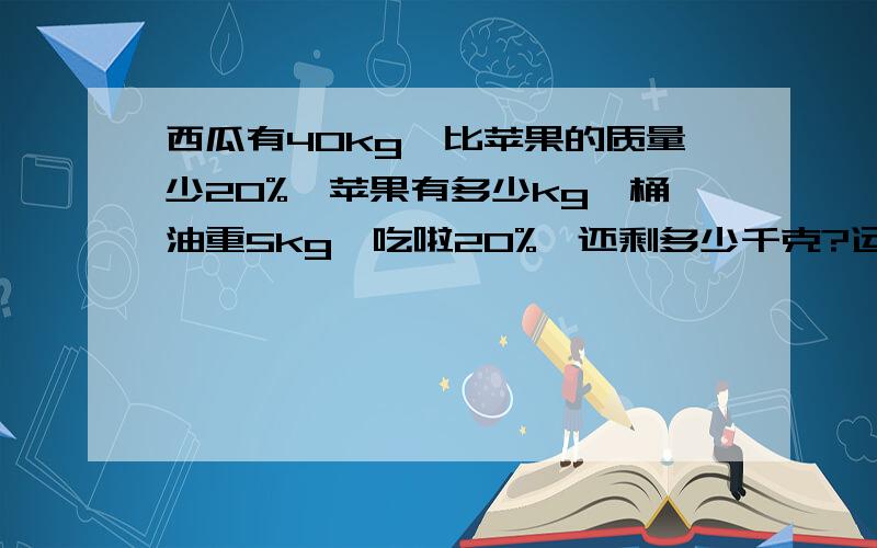 西瓜有40kg,比苹果的质量少20%,苹果有多少kg一桶油重5kg,吃啦20%,还剩多少千克?运输队运一批货物,已经运走啦总数的35%,正好运走28顿.（1）这批货物共有多少吨?（2）还剩下多少吨没有运?急啊~~