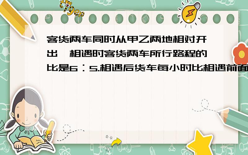 客货两车同时从甲乙两地相对开出,相遇时客货两车所行路程的比是6：5.相遇后货车每小时比相遇前面小时多走走22千米.客车仍安原速前进,结果两车同时达到对方的出发站,已知客车一共行了8