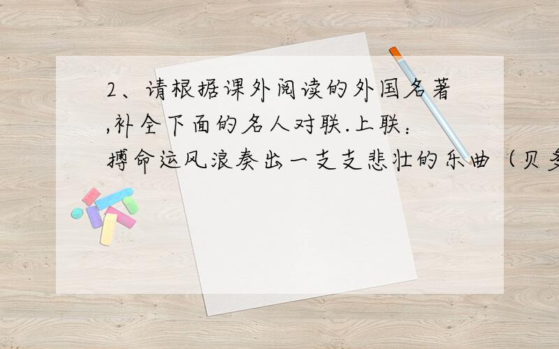 2、请根据课外阅读的外国名著,补全下面的名人对联.上联：搏命运风浪奏出一支支悲壮的乐曲（贝多芬） 下联：炼钢铁意志 （奥斯特洛夫斯基