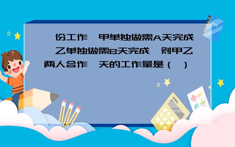 一份工作,甲单独做需A天完成,乙单独做需B天完成,则甲乙两人合作一天的工作量是（ ）