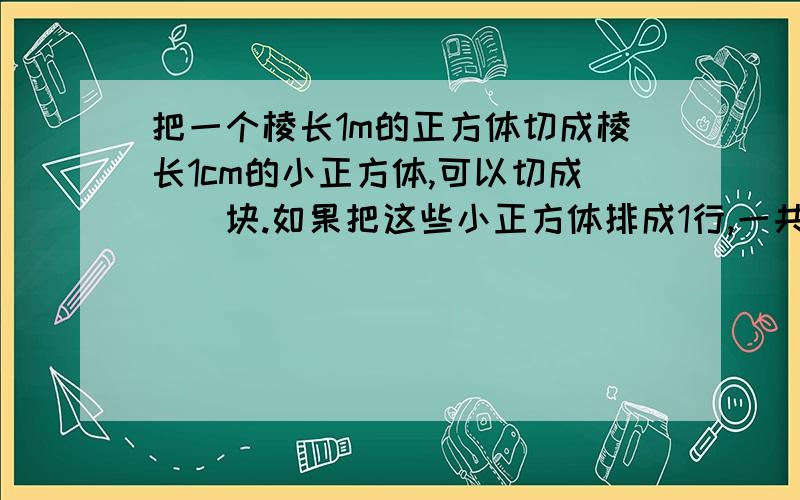 把一个棱长1m的正方体切成棱长1cm的小正方体,可以切成（）块.如果把这些小正方体排成1行,一共长（）m