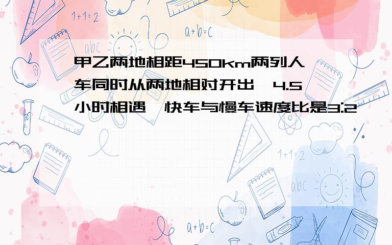 甲乙两地相距450km两列人车同时从两地相对开出,4.5小时相遇,快车与慢车速度比是3:2,