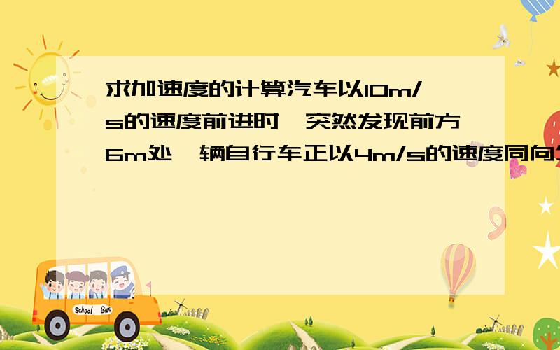 求加速度的计算汽车以10m/s的速度前进时,突然发现前方6m处一辆自行车正以4m/s的速度同向匀速前进,汽车随即刹车,为保证汽车不碰到自行车,试求汽车刹车的最小加速度.