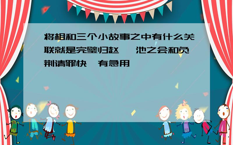 将相和三个小故事之中有什么关联就是完璧归赵 渑池之会和负荆请罪快,有急用,