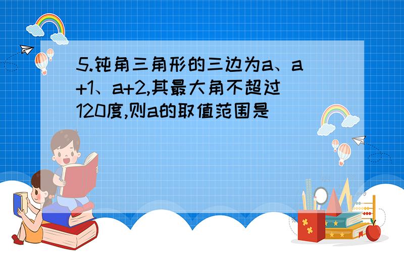 5.钝角三角形的三边为a、a+1、a+2,其最大角不超过120度,则a的取值范围是__________A.(0,3)B.[3/2,3)C.(2,3]D.[1,5/2)