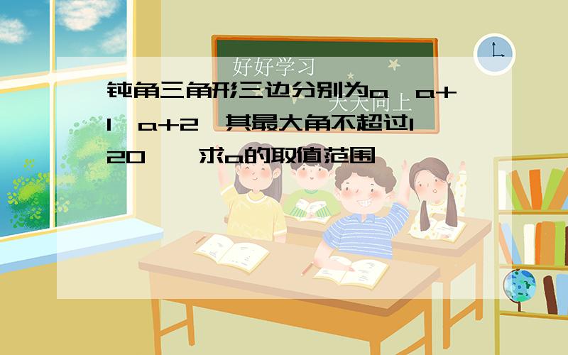 钝角三角形三边分别为a,a+1,a+2,其最大角不超过120°,求a的取值范围