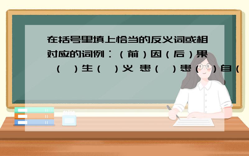 在括号里填上恰当的反义词或相对应的词例：（前）因（后）果 （ ）生（ ）义 患（ ）患（ ）自（ ）至（ ） 居（ ）思（ ）