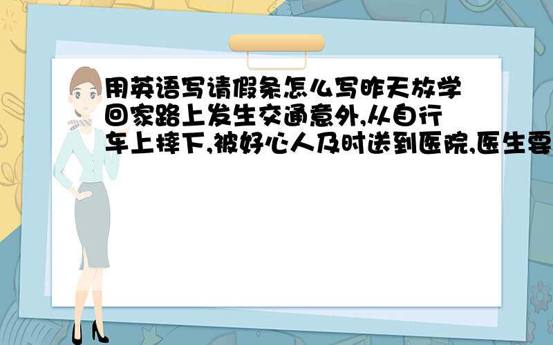 用英语写请假条怎么写昨天放学回家路上发生交通意外,从自行车上摔下,被好心人及时送到医院,医生要求卧床3天,写张请假条