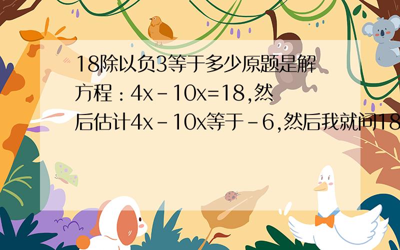 18除以负3等于多少原题是解方程：4x-10x=18,然后估计4x-10x等于-6,然后我就问18/负6等于多少,在线等.速度啊!