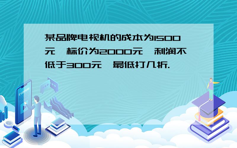 某品牌电视机的成本为1500元,标价为2000元,利润不低于300元,最低打几折.