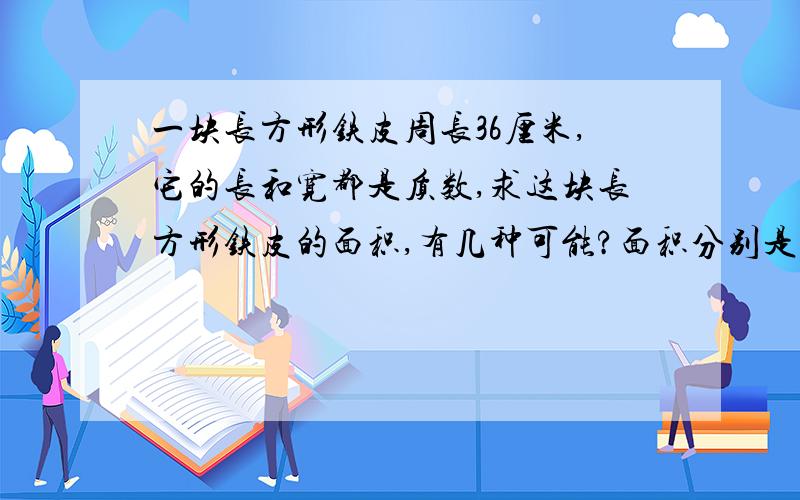 一块长方形铁皮周长36厘米,它的长和宽都是质数,求这块长方形铁皮的面积,有几种可能?面积分别是多少平最后一句：面积分别是多少平方厘米?