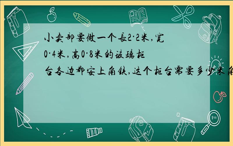 小卖部要做一个长2·2米,宽0·4米,高0·8米的玻璃柜台各边都安上角铁,这个柜台需要多少米角铁?