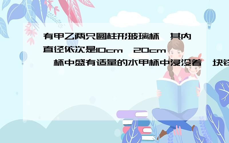 有甲乙两只圆柱形玻璃杯,其内直径依次是10cm、20cm,杯中盛有适量的水甲杯中浸没着一块铁,当取出铁块后甲杯中的水位下降了2cm,然后将铁块浸没于乙杯中,且乙杯中的水未溢出,问这时乙杯中