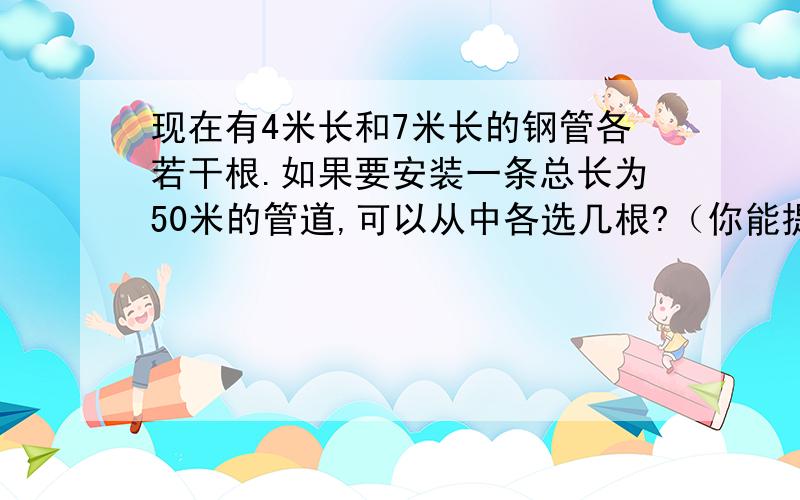 现在有4米长和7米长的钢管各若干根.如果要安装一条总长为50米的管道,可以从中各选几根?（你能提出几种方法?先列表,）4米长的钢管几根、几根,7米长的钢管几根、几根、几根,总长,几米、