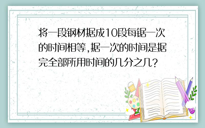 将一段钢材据成10段每锯一次的时间相等,据一次的时间是据完全部所用时间的几分之几?