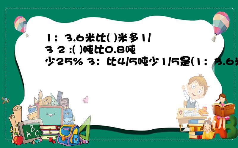 1：3.6米比( )米多1/3 2 :( )吨比0.8吨少25% 3：比4/5吨少1/5是(1：3.6米比( )米多1/32 :( )吨比0.8吨少25%3：比4/5吨少1/5是( )吨4：比4/5吨少1/5吨是( )吨