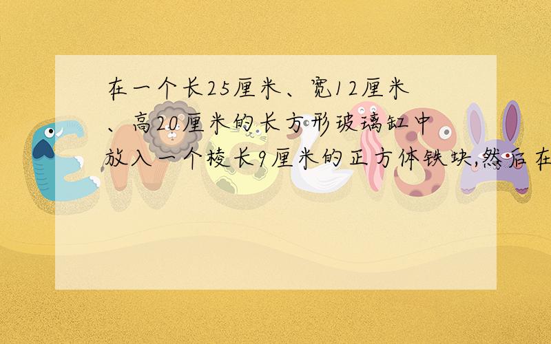 在一个长25厘米、宽12厘米、高20厘米的长方形玻璃缸中放入一个棱长9厘米的正方体铁块,然后在玻璃缸中加入一些水,使铁块完全沉没在水中.当铁块从水中取出时,玻璃缸中的水会下降多少厘