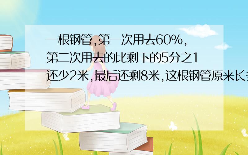 一根钢管,第一次用去60%,第二次用去的比剩下的5分之1还少2米,最后还剩8米,这根钢管原来长多少米?1、仓库里有一批化肥,第一次取出总数的5分之2,第二次取出的比总数的3分之1少12袋,这时仓库