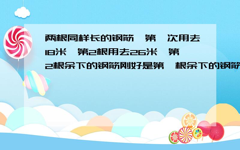 两根同样长的钢筋,第一次用去18米,第2根用去26米,第2根余下的钢筋刚好是第一根余下的钢筋的二分之一两根钢筋原来各长多少米?不能用方程,用2种方法!要有算式啦,不可能只有那一部吧!