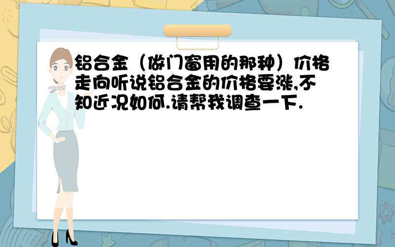 铝合金（做门窗用的那种）价格走向听说铝合金的价格要涨,不知近况如何.请帮我调查一下.