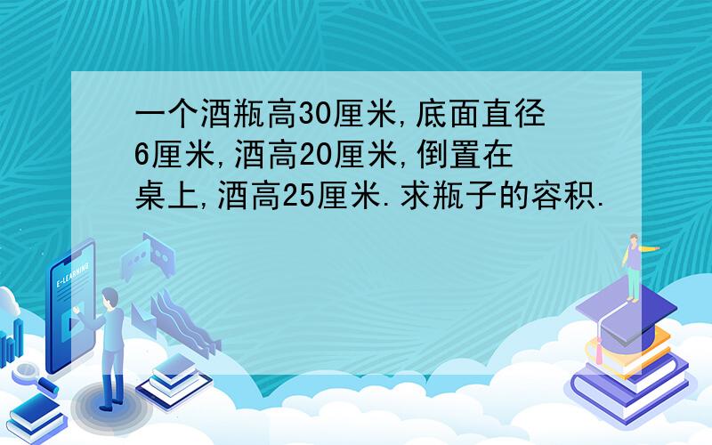 一个酒瓶高30厘米,底面直径6厘米,酒高20厘米,倒置在桌上,酒高25厘米.求瓶子的容积.