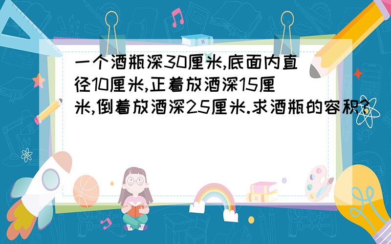 一个酒瓶深30厘米,底面内直径10厘米,正着放酒深15厘米,倒着放酒深25厘米.求酒瓶的容积?