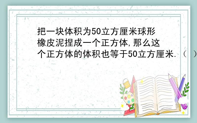 把一块体积为50立方厘米球形橡皮泥捏成一个正方体,那么这个正方体的体积也等于50立方厘米.（ ）