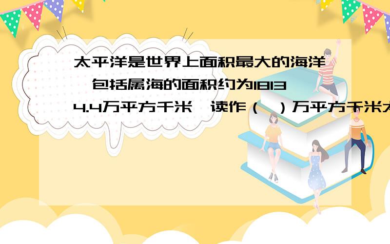 太平洋是世界上面积最大的海洋,包括属海的面积约为18134.4万平方千米,读作（ ）万平方千米太平洋是世界上面积最大的海洋,包括属海的面积约为18134.4万平方千米,读作（ ）万平方千米,四舍