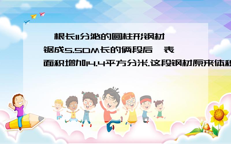 一根长11分泌的圆柱形钢材,锯成5.5DM长的俩段后,表面积增加14.4平方分米.这段钢材原来体积是多少立方分