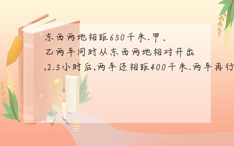 东西两地相距650千米.甲、乙两车同时从东西两地相对开出,2.5小时后,两车还相距400千米.两车再行多少小时才能相遇?(比例解)