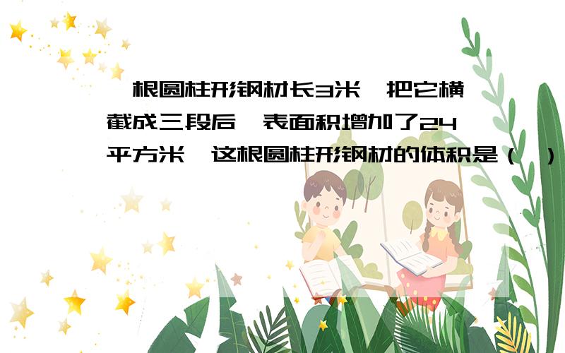 一根圆柱形钢材长3米,把它横截成三段后,表面积增加了24平方米,这根圆柱形钢材的体积是（ ）立方米