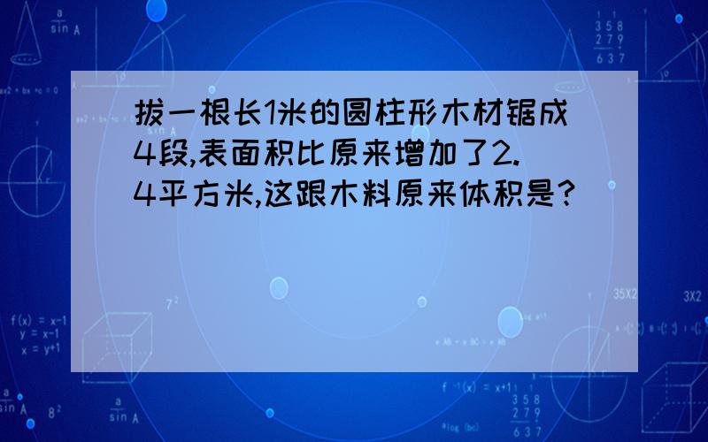 拔一根长1米的圆柱形木材锯成4段,表面积比原来增加了2.4平方米,这跟木料原来体积是?