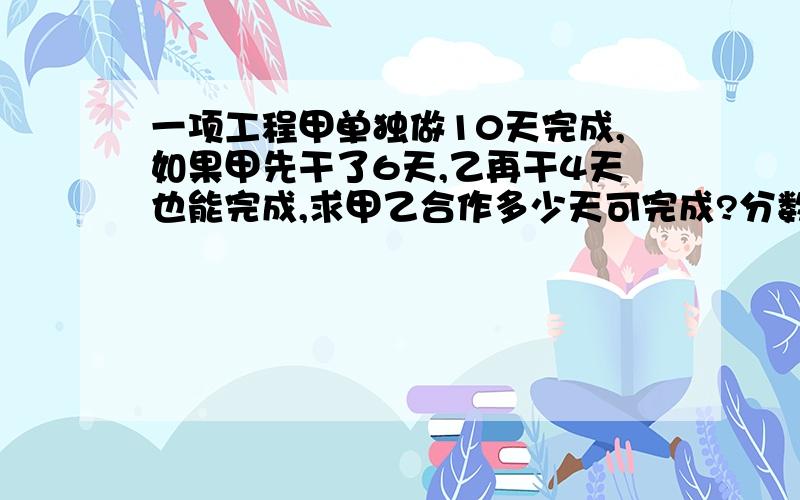 一项工程甲单独做10天完成,如果甲先干了6天,乙再干4天也能完成,求甲乙合作多少天可完成?分数计算