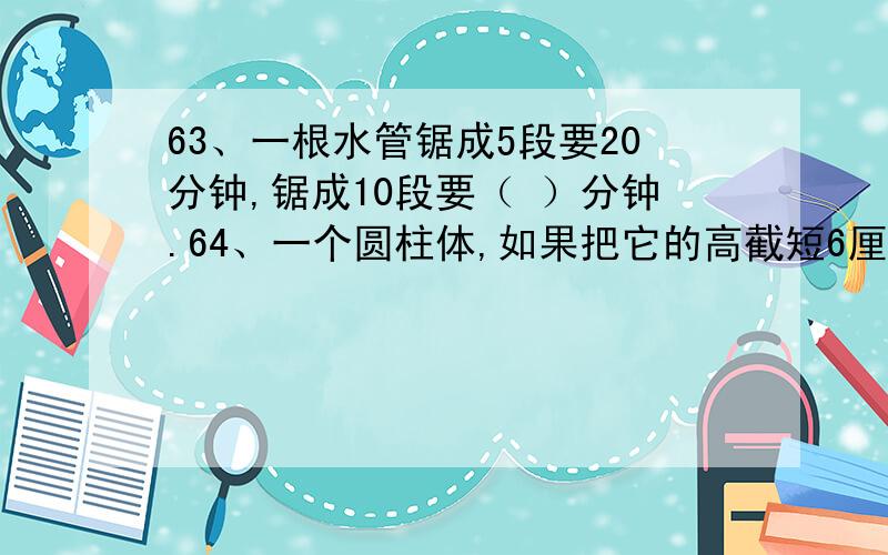 63、一根水管锯成5段要20分钟,锯成10段要（ ）分钟.64、一个圆柱体,如果把它的高截短6厘米,表面积就减68、用长20厘米,宽15厘米,高6厘米的长方体木块,堆成一个正方体,至少需要（ ）块这样的