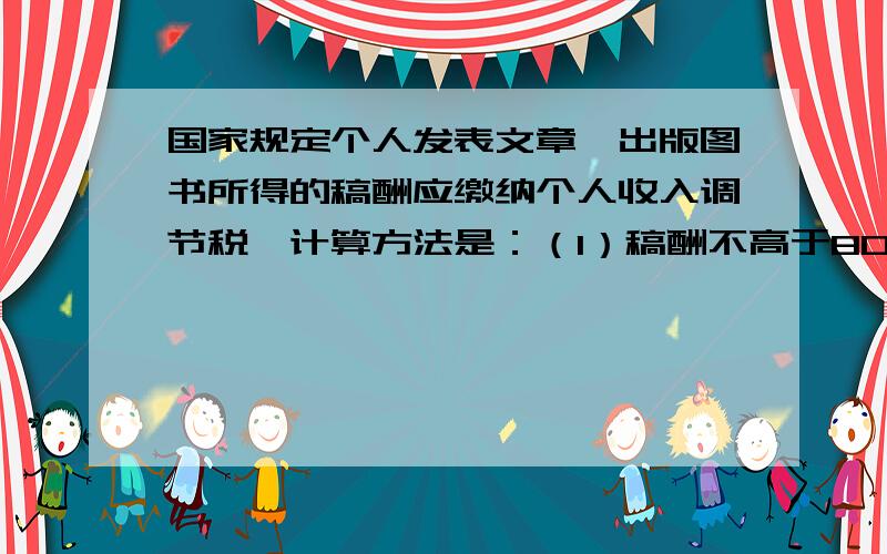 国家规定个人发表文章、出版图书所得的稿酬应缴纳个人收入调节税,计算方法是：（1）稿酬不高于800元,不纳税；（2）稿酬高于800元但不超过4000元的,应缴纳超过800元的那一部分的14%的税款