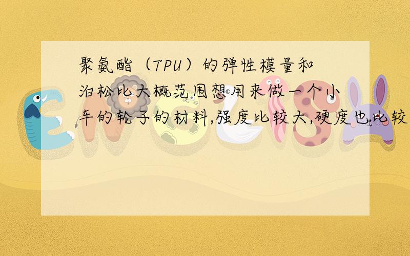 聚氨酯（TPU）的弹性模量和泊松比大概范围想用来做一个小车的轮子的材料,强度比较大,硬度也比较大点的.