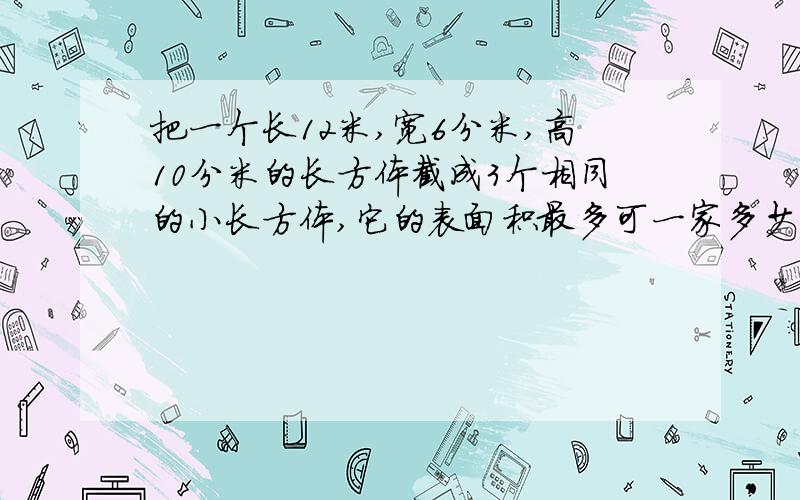 把一个长12米,宽6分米,高10分米的长方体截成3个相同的小长方体,它的表面积最多可一家多少平方分米?