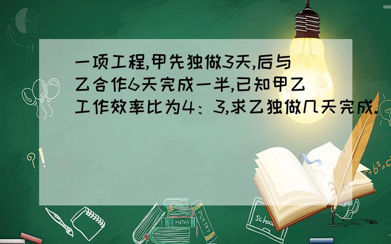 一项工程,甲先独做3天,后与乙合作6天完成一半,已知甲乙工作效率比为4：3,求乙独做几天完成.